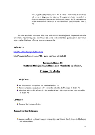 Para Lévy (1993) o hipertexto propõe vias de acesso e instrumentos de orientação
                        sob forma de diagramas, de redes ou de mapas conceituais manipuláveis e
                        dinâmicos, o que vem favorecer um domínio mais rápido e fácil da matéria do que
                        através do audiovisual clássico ou do suporte impresso tradicional (Lévy, 1993: p.
                        40)




      No meu entender isso quer dizer que o mundo da Web hoje nos proporcionam uma
ferramenta riquíssima para a construção do nosso conhecimento e que devemos aproveitar
toda essa facilidade de informar que surge a cada dia.


Referências.
http://pt.wikipedia.org/wiki/Hipertexto

http://ntevalenca.forumeiros.com/t10-o-que-e-hipertexto-atividade-23


                                        Tema: Atividade: 2.6
             Subtema: Planejando Atividades com Hipertexto ou Internet.


                                    Plano de Aula

       Objetivos:

       Ler o texto sobre a origem do São Pedro de Belém – PB.
       Relacionar os saberes culturais entre habitantes e turistas do Município de Belém PB.
       Identificar a importância financeira dos festejos do São Pedro para o comércio do Município
        de Belém-PB.


Conteúdo:
       Festa de São Pedro em Belém.


Procedimentos Didáticos:


       Apresentação de textos e imagens mostrando o significado dos festejos do São Pedro
       em nossa cidade;

                                                                                                       95
 