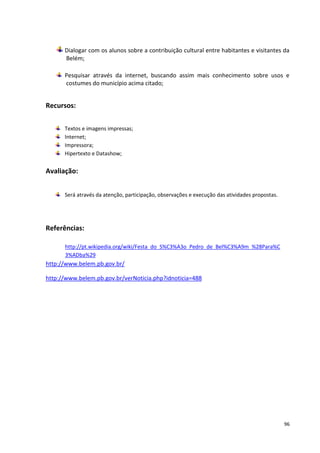Dialogar com os alunos sobre a contribuição cultural entre habitantes e visitantes da
      Belém;

      Pesquisar através da internet, buscando assim mais conhecimento sobre usos e
      costumes do município acima citado;


Recursos:

      Textos e imagens impressas;
      Internet;
      Impressora;
      Hipertexto e Datashow;


Avaliação:


      Será através da atenção, participação, observações e execução das atividades propostas.




Referências:

      http://pt.wikipedia.org/wiki/Festa_do_S%C3%A3o_Pedro_de_Bel%C3%A9m_%28Para%C
      3%ADba%29
http://www.belem.pb.gov.br/

http://www.belem.pb.gov.br/verNoticia.php?idnoticia=488




                                                                                                96
 
