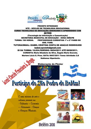 PROINFO INTEGRADO
          NTE – NÚCLEO DE TECNOLOGIA EDUCACIONAL
CURSO TECNOLOGIA NA EDUCAÇÃO: ENSINANDO E APRENDENDO COM
                             AS TICS
            (Tecnologia da Informação e Comunicação)
      SECRETERIA MUNICIPAL DE EDUCAÇÃO – DONA INÊS/PB
TURMA: 100 HORAS.     PROFISSIONAIS CURSISTAS: 1ª e 2ª FASES DO
                            ENS. FUND.
TUTORA/EMAIL: IZABEL CRISTINA COSTA DE ARAÚJO RODRIGUES/
                  izabel.eproinfo@gmail.com
   ID DA TURMA: 19.834.PERÍODO: 08/04/2011 ATÉ 08/08/2011.
         CURSISTA: Maria Elizabete da Silva. Ângela Maria Gouveia.
       Martem Lúcia S. Pires. DATA: 09/07/2011 Tema: Atividade: 2.8
                              Subtema: Hipertexto.


                         Elaboração do Pôster




    É uma mistura de arte e
    culturas presente na:
    - Culinária – Economia
    – Artesanato - Danças
    e Atrações Musicais.


                                                                      97
 