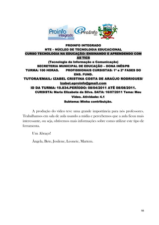 PROINFO INTEGRADO
           NTE – NÚCLEO DE TECNOLOGIA EDUCACIONAL
 CURSO TECNOLOGIA NA EDUCAÇÃO: ENSINANDO E APRENDENDO COM
                              AS TICS
             (Tecnologia da Informação e Comunicação)
       SECRETERIA MUNICIPAL DE EDUCAÇÃO – DONA INÊS/PB
 TURMA: 100 HORAS.     PROFISSIONAIS CURSISTAS: 1ª e 2ª FASES DO
                             ENS. FUND.
TUTORA/EMAIL: IZABEL CRISTINA COSTA DE ARAÚJO RODRIGUES/
                  izabel.eproinfo@gmail.com
   ID DA TURMA: 19.834.PERÍODO: 08/04/2011 ATÉ 08/08/2011.
        CURSISTA: Maria Elizabete da Silva. DATA: 16/07/2011 Tema: Meu
                                 Vídeo. Atividade: 4.1
                           Subtema: Minha contribuição.


       A produção do vídeo teve uma grande importância para nós professores.
Trabalhamos em sala de aula usando a mídia e percebemos que a aula ficou mais
interessante, ou seja, obtivemos mais informações sobre como utilizar este tipo de
ferramenta.

      Um Abraço!

      Ângela, Bete, Josilene, Leonete, Martem.




                                                                                98
 