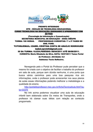 PROINFO INTEGRADO
          NTE – NÚCLEO DE TECNOLOGIA EDUCACIONAL
CURSO TECNOLOGIA NA EDUCAÇÃO: ENSINANDO E APRENDENDO COM
                             AS TICS
            (Tecnologia da Informação e Comunicação)
      SECRETERIA MUNICIPAL DE EDUCAÇÃO – DONA INÊS/PB
TURMA: 100 HORAS.     PROFISSIONAIS CURSISTAS: 1ª e 2ª FASES DO
                            ENS. FUND.
TUTORA/EMAIL: IZABEL CRISTINA COSTA DE ARAÚJO RODRIGUES/
                  izabel.eproinfo@gmail.com
   ID DA TURMA: 19.834.PERÍODO: 08/04/2011 ATÉ 08/08/2011.
    CURSISTA: Maria Elizabete da Silva. DATA: 16/07/2011 Tema: Portal
                        do Professor. Atividade: 4.2
                         Subtema: Texto Reflexivo.



          Navegando pelo o Portal do Professor pude perceber que o
    mesmo foi criado com o objetivo de facilitar o trabalho do professor
    em sala de aula, porque sem dúvida nenhuma, é uma porta que
    busca vários caminhos para uma boa pesquisa rica em
    informações, onde o professor pode acrescentar nos seus planos
    de aulas essas informações podendo melhorar a metodologia e a
    qualidade do ensino.
          http://portaldoprofessor.mec.gov.br/fichaTecnicaAula.html?au
    la=33375
          No link acima podemos visualizar uma aula de educação
    infantil bem elaborada sobre Os meios de Transportes, onde o
    professor irá clarear suas idéias com relação ao conteúdo
    programado.




                                                                      99
 