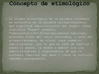  El origen etimológico de la palabra economía
se encuentra en la palabra griegaoikonomos,
que significa administración del hogar: oikos
significa "hogar" ynemein,
"administración".Etimológicamente hablando,
economía viene del latín oeconomus, y este del
griegooikonomos, de oikos: casa ynemein:
administrador, por lo que un jefe de familia -
yasea el padre, la madre o ambos- son los
administradores y responsables de que la
economía familiar sea sana y lleve un estricto
régimen presupuestal.
 