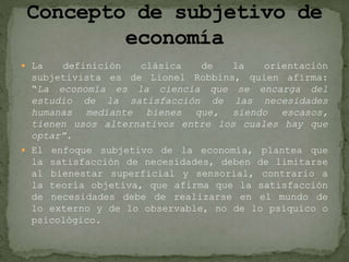  La definición clásica de la orientación
subjetivista es de Lionel Robbins, quien afirma:
“La economía es la ciencia que se encarga del
estudio de la satisfacción de las necesidades
humanas mediante bienes que, siendo escasos,
tienen usos alternativos entre los cuales hay que
optar”.
 El enfoque subjetivo de la economía, plantea que
la satisfacción de necesidades, deben de limitarse
al bienestar superficial y sensorial, contrario a
la teoría objetiva, que afirma que la satisfacción
de necesidades debe de realizarse en el mundo de
lo externo y de lo observable, no de lo psíquico o
psicológico.
 