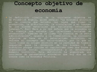  La definición clásica de la corriente objetiva es
de Friedrich Engels, quien señala: “La economía política
es la ciencia que estudia las leyes que rigen la
producción, la distribución, la circulación y el consumo
de los bienes materiales que satisfacen necesidades
humanas.“. Karl Marx a su vez señala que la economía es
“la ciencia que estudia las relaciones sociales de
producción“. También se le llama “la ciencia de la recta
administración”, opuesta a la Crematística. La corriente
objetiva se basa en el materialismo histórico, se
refiere al concepto del valor-trabajo, por lo que el
valor tiene su origen objetivo en la cantidad de trabajo
requerido para la obtención de los bienes. Y es
histórico porque concibe el capitalismo como una forma u
organización social correspondiente a un determinado
momento histórico. Esta definición ha engendrado una
corriente de pensamiento económico que hoy día se le
conoce como la Economía Política.
 