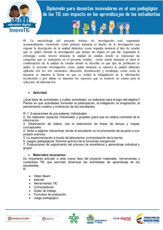 R: La metodología del presente trabajo de investigación está organizada
secuencialmente, mostrando como primera instancia el diseño de la investigación que
expone la descripción de la unidad didáctica; como segunda instancia el tipo de estudio
que se aplicó durante la investigación que incluye las etapas en que fue organizada la
estrategia; como tercera instancia la unidad de análisis donde se relacionan las
categorías que se manejaron en el presente estudio; como cuarta instancia se narra la
conformación de la unidad de estudio donde se describe en qué tipo de población se
aplicó la presente investigación; como quinta instancia se muestra la unidad didáctica
aplicada con los tres momentos: ubicación, desubicación y reenfoque; como sexta la
instancia se muestra la forma en que se realizó la triangulación de la información
recolectada y por último se muestras los aspectos que se tuvieron en cuenta para la
selección de información.
 Actividad:
¿Qué tipos de actividades y cuáles actividades se realizaran para el logro del objetivo?
Piense en que actividades fomentan la participación, la indagación, la imaginación, el
pensamiento creativo y motivación de los estudiantes.
R: 1. Evaluaciones de pre-saberes. Individuales
2. Se realizaran espacios individuales y grupales (para que se realice contraste de la
información.
3. Observación de videos: con la elaboración de líneas de tiempo y mapas
conceptuales.
4. Visita a páginas interactivas donde el estudiante va incursionando de acuerdo a sus
propios avances.
5. La experimentación a través de laboratorios (comprobación de la teoría).
6. Juegos pedagógicos “Domino químico de la funciones inorgánicas”
7. Evaluaciones de seguimiento del proceso de enseñanza y aprendizaje individual y
grupal.
 Materiales necesarios:
Es importante articular a esta nueva fase del proyecto materiales, herramientas y
contenidos TIC que permitan dinamizar las actividades de aprendizaje de los
estudiantes.
R:
 Video Beam
 Internet
 Herramientas TIC
 Computadores
 Guías de trabajo
 Formatos de evaluación
 Juego pedagógico
 