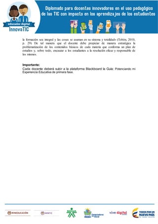 la formación sea integral y las cosas se asuman en su sistema y totalidad» (Tobón, 2010,
p. 29) De tal manera que el docente debe propiciar de manera estratégica la
problematización de los contenidos básicos de cada materia que conforma un plan de
estudios y, sobre todo, encauzar a los estudiantes a la resolución eficaz y responsable de
los mismos.
Importante:
Cada docente deberá subir a la plataforma Blackboard la Guía: Potenciando mi
Experiencia Educativa de primera fase.
 