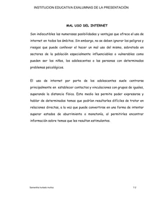 INSTITUCION EDUCATIVA EXALUMNAS DE LA PRESENTACIÓN
MAL USO DEL INTERNET  
Son indiscutibles las numerosas posibilidades y ventajas que ofrece el uso de                       
internet en todos los ámbitos. Sin embargo, no se deben ignorar los peligros y                           
riesgos que puede conllevar el hacer un mal uso del mismo, sobretodo en                         
sectores de la población especialmente influenciables o vulnerables como                 
pueden ser los niños, los adolescentes o las personas con determinados                     
problemas psicológicos. 
 
El uso de internet por parte de los adolescentes suele centrarse                     
principalmente en establecer contactos y vinculaciones con grupos de iguales,                   
superando la distancia física. Este medio les permite poder expresarse y                     
hablar de determinados temas que podrían resultarles difíciles de tratar en                     
relaciones directas, a la vez que puede convertirse en una forma de intentar                         
superar estados de aburrimiento o monotonía, al permitirles encontrar                 
información sobre temas que les resultan estimulantes. 
 
 
 
 
 
 
 
 
Samantha hurtado muñoz 7-2
 