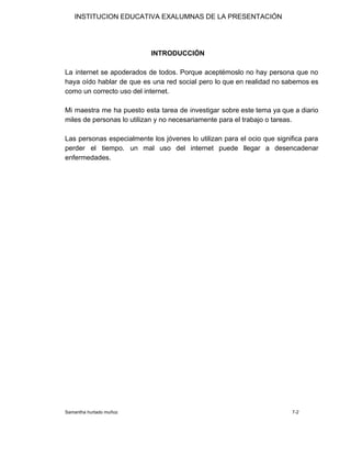 INSTITUCION EDUCATIVA EXALUMNAS DE LA PRESENTACIÓN
​INTRODUCCIÓN
La internet se apoderados de todos. Porque aceptémoslo no hay persona que no
haya oído hablar de que es una red social pero lo que en realidad no sabemos es
como un correcto uso del internet.
Mi maestra me ha puesto esta tarea de investigar sobre este tema ya que a diario
miles de personas lo utilizan y no necesariamente para el trabajo o tareas.
Las personas especialmente los jóvenes lo utilizan para el ocio que significa para
perder el tiempo. un mal uso del internet puede llegar a desencadenar
enfermedades.
Samantha hurtado muñoz 7-2
 