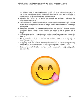 INSTITUCION EDUCATIVA EXALUMNAS DE LA PRESENTACIÓN
nacimiento. Cuida tu imagen y la de los demás. No subas fotos tuyas o de otros                               
de las que después te puedas arrepentir. Una vez en Internet su difusión es                           
incontrolable. Su publicación puede dañar a alguien. 
● Verifica qué saben de ti. Busca tu nombre en internet y verifica qué                         
información aparece de ti. 
● Cierra tu sesión. Si te conectas en una computadora que no es la tuya, siempre                             
cierra tu cuenta para que otros no tengan acceso a tu información o se hagan                             
pasar por ti. 
● Respeta a los demás. Tú eres responsable de lo que publicas. Cuida las palabras                           
que pones en los foros y redes sociales. No hagas lo que no quieras que te                               
hagan. 
● Usa un apodo o alias. Así te proteges y sólo tus amigos y familiares sabrán que                               
eres tú. 
● No digas todo de ti. Da la mínima información posible. No te expongas ni                           
expongas a los tuyos. 
● Asegura y cuida tus cuentas. Decide qué información es conveniente publicar y                       
compartir en las redes sociales, así como quiénes pueden acceder a ellas. 
● Crea varios e-mails. Puedes tener uno para los amigos, otro para juegos y redes                           
sociales, etc. 
 
 
 
Samantha hurtado muñoz 7-2
 