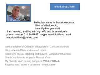 Introducing Myself. 
Hello, My name is Mauricio Acosta, 
I live in Villavicencio, 
I am fifty-five years old 
I am married, and live with my wife and three children 
phone number 311 8441637 skype mauriciovillavo mail 
mauriciovillavo@yahoo.com 
I am a teacher of Christian education in Christian schools 
I like to teach Bible and related topics 
I also love music, listening and playing. Gospel and Llanera. 
One of my favorite singer is Marcos Vidal 
My favorite sport is ping pong and VOLLEYBALL 
Favorite food carne a la llanera -meat plains- 
 