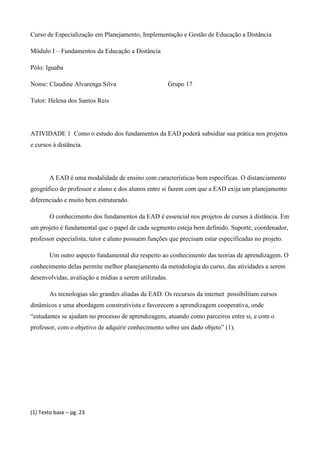 Curso de Especialização em Planejamento, Implementação e Gestão de Educação a Distância

Módulo I – Fundamentos da Educação a Distância

Pólo: Iguaba

Nome: Claudine Alvarenga Silva                          Grupo 17

Tutor: Helena dos Santos Reis




ATIVIDADE 1 Como o estudo dos fundamentos da EAD poderá subsidiar sua prática nos projetos
e cursos à distância.




        A EAD é uma modalidade de ensino com características bem específicas. O distanciamento
geográfico do professor e aluno e dos alunos entre si fazem com que a EAD exija um planejamento
diferenciado e muito bem estruturado.

        O conhecimento dos fundamentos da EAD é essencial nos projetos de cursos à distância. Em
um projeto é fundamental que o papel de cada segmento esteja bem definido. Suporte, coordenador,
professor especialista, tutor e aluno possuem funções que precisam estar especificadas no projeto.

        Um outro aspecto fundamental diz respeito ao conhecimento das teorias de aprendizagem. O
conhecimento delas permite melhor planejamento da metodologia do curso, das atividades a serem
desenvolvidas, avaliação e mídias a serem utilizadas.

        As tecnologias são grandes aliadas da EAD. Os recursos da internet possibilitam cursos
dinâmicos e uma abordagem construtivista e favorecem a aprendizagem cooperativa, onde
“estudantes se ajudam no processo de aprendizagem, atuando como parceiros entre si, e com o
professor, com o objetivo de adquirir conhecimento sobre um dado objeto” (1).




(1) Texto base – pg. 23
 