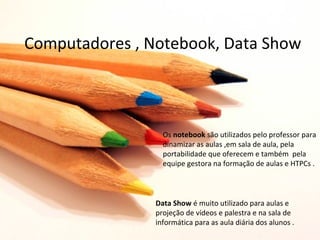 Computadores , Notebook, Data Show



                  Os notebook são utilizados pelo professor para
                  dinamizar as aulas ,em sala de aula, pela
                  portabilidade que oferecem e também pela
                  equipe gestora na formação de aulas e HTPCs .



                Data Show é muito utilizado para aulas e
                projeção de vídeos e palestra e na sala de
                informática para as aula diária dos alunos .
 