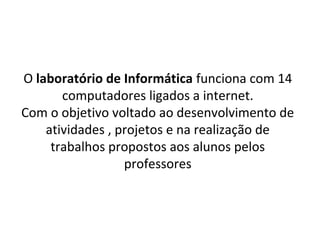 O laboratório de Informática funciona com 14
       computadores ligados a internet.
Com o objetivo voltado ao desenvolvimento de
    atividades , projetos e na realização de
     trabalhos propostos aos alunos pelos
                  professores
 