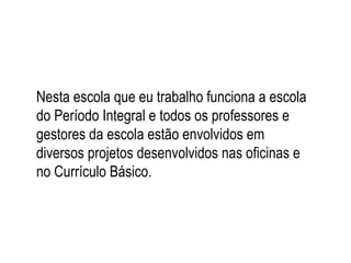 Nesta escola que eu trabalho funciona a escola
do Período Integral e todos os professores e
gestores da escola estão envolvidos em
diversos projetos desenvolvidos nas oficinas e
no Currículo Básico.
 