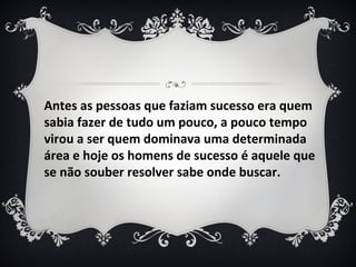 Antes as pessoas que faziam sucesso era quem
sabia fazer de tudo um pouco, a pouco tempo
virou a ser quem dominava uma determinada
área e hoje os homens de sucesso é aquele que
se não souber resolver sabe onde buscar.
 