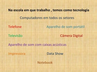 Na escola em que trabalho , temos como tecnologia

       Computadores em todos os setores

Telefone               Aparelho de som portátil

Televisão                       Câmera Digital

Aparelho de som com caixas acústicas

Impressora             Data Show

                  Notebook
 
