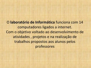 O laboratório de Informática funciona com 14
       computadores ligados a internet.
Com o objetivo voltado ao desenvolvimento de
    atividades , projetos e na realização de
     trabalhos propostos aos alunos pelos
                  professores
 