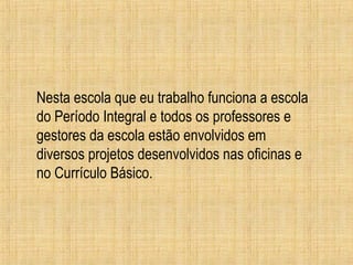 Nesta escola que eu trabalho funciona a escola
do Período Integral e todos os professores e
gestores da escola estão envolvidos em
diversos projetos desenvolvidos nas oficinas e
no Currículo Básico.
 