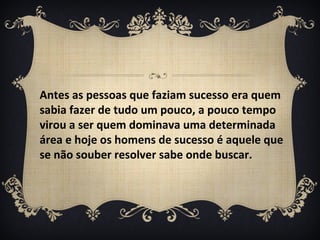 Antes as pessoas que faziam sucesso era quem
sabia fazer de tudo um pouco, a pouco tempo
virou a ser quem dominava uma determinada
área e hoje os homens de sucesso é aquele que
se não souber resolver sabe onde buscar.
 