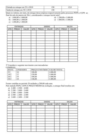 Entrada no estoque em 25-1-2010                         150                   12,0
 Saída do estoque em 30-1-2010                           150
Quais os valores, em reais, do estoque dessa empresa respectivamente pelos processos PEPS e UEPS ao
final do mês de janeiro de 20x1, considerando o estoque inicial nulo?
    a) 1.800,00 e 3.000,00                                    d) 1.200,00 e 1.000,00
    b) 1.800,00 e 1.000,00                                    e) 1.000,00 e 1.800,00
    c) 1.200,00 e 1.800,00

          ENTRADAS                            SAIDAS                     SALDO
  QTD    PREÇO       VALOR     QTD    PREÇO      VALOR     QTD    PREÇO      VALOR




3º Considere o seguinte movimento com mercadorias:
COMPRAS:
   DATA      UNIDADES         PREÇO UNITÁRIO         VALOR TOTAL
   5/2       10               100,00                 1.000,00
   10/2      12               150,00                 1.800,00
   20/2      18               100,00                 1.800,00
   28/2      10               140,00                 1.400,00

Foram vendidas no período 20 unidades a 200,00 cada uma
Pelo método PEPS, UEPS E PREÇO MÉDIO de avaliação, o estoque final resultou em:
   a) 2.400 – 2.500 – 4.800
   b) 3.500 – 3.600 – 3.600
   c) 3.500 – 4.800 – 3.600
   d) 2.500 – 2.400 – 2.400
   e) 3.600 – 2.400 – 3.500

          ENTRADAS                            SAIDAS                     SALDO
  QTD    PREÇO       VALOR     QTD    PREÇO      VALOR     QTD    PREÇO      VALOR
 