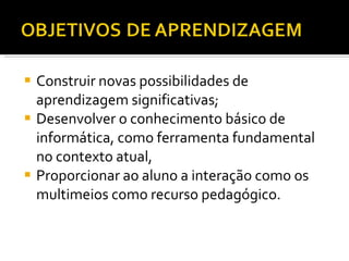 Construir novas possibilidades de aprendizagem significativas; Desenvolver o conhecimento básico de informática, como ferramenta fundamental no contexto atual, Proporcionar ao aluno a interação como os multimeios como recurso pedagógico. 