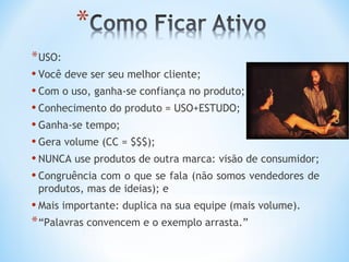 * USO:
• Você deve ser seu melhor cliente;
• Com o uso, ganha-se confiança no produto;
• Conhecimento do produto = USO+ESTUDO;
• Ganha-se tempo;
• Gera volume (CC = $$$);
• NUNCA use produtos de outra marca: visão de consumidor;
• Congruência com o que se fala (não somos vendedores de
 produtos, mas de ideias); e
• Mais importante: duplica na sua equipe (mais volume).
* “Palavras convencem e o exemplo arrasta.”
 