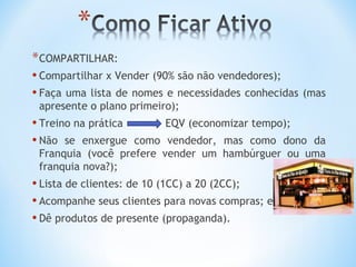 * COMPARTILHAR:
• Compartilhar x Vender (90% são não vendedores);
• Faça uma lista de nomes e necessidades conhecidas   (mas
 apresente o plano primeiro);
• Treino na prática       EQV (economizar tempo);
• Não se enxergue  como vendedor, mas como dono da
 Franquia (você prefere vender um hambúrguer ou uma
 franquia nova?);
• Lista de clientes: de 10 (1CC) a 20 (2CC);
• Acompanhe seus clientes para novas compras; e
• Dê produtos de presente (propaganda).
 