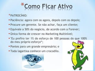 * PATROCÍNIO:
• Paciência: agora com os agora, depois com os depois;
• Procure um gerente. Se não achar, faça um cliente;
• Equivale a 50% do negócio, de acordo com a Forever;
• Única forma de crescer no Marketing Multinível;
• "Eu prefiro ter 1% do esforço de 100 pessoas do que 100%
 do meu próprio esforço“;
• Pontes para um grande empresário; e
• Toda lagartixa conhece um crocodilo.
 
