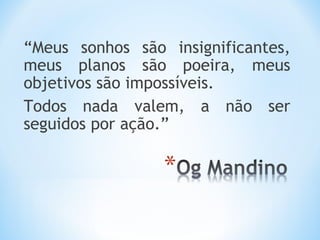 “Meus sonhos são insignificantes,
meus planos são poeira, meus
objetivos são impossíveis.
Todos nada valem, a não ser
seguidos por ação.”
 