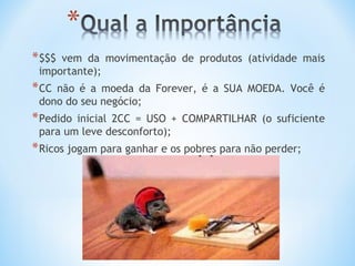 * $$$vem da movimentação de produtos (atividade mais
 importante);
* CCnão é a moeda da Forever, é a SUA MOEDA. Você é
 dono do seu negócio;
* Pedidoinicial 2CC = USO + COMPARTILHAR (o suficiente
 para um leve desconforto);
* Ricos jogam para ganhar e os pobres para não perder;
 