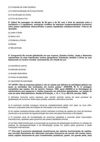 b) A implosão da União Soviética.

c) A redemocratização da Europa Oriental.

d) A reunificação da Coréia.

e) O fim da Guerra Fria.

8° (Ufam) Na passagem da década de 80 para a de 90, com o final da oposição entre o
socialismo e o capitalismo, emergiram conflitos de interesse fundamentalmente econômico
entre países capitalistas desenvolvidos e países capitalistas subdesenvolvidos. Trata-se da
oposição:

a) Leste e Oeste

b) Norte e Sul

c) Ocidente e Oriente

d) Bipolar

e) Não-alinhada



9° (Cesgranrio) No mundo globalizado em que vivemos, Estados Unidos, Japão e Alemanha
representam os mais importantes centros geográficos. Entretanto, também a China se vem
destacando no cenário mundial, recentemente, em virtude de sua:


a) importância cultural.

b) extensão territorial.

c) atuação diplomática.

d) massa de população.

e) capacidade de exportação.

10° (UFOP) “São as empresas globais e não as nações que definem as estratégias globais nas
quais as atividades são localizadas em muitos países.” (PORTER, M. E. A vantagem
competitiva das nações. Rio de Janeiro: Campus, 1993, apud JANSEN et al. Estratégias de
sobrevivência para pequenas e médias empresas em ambientes globalizados: um estudo de
caso do setor eletroeletrônico. Gestão & Produção, v. 12, n. 13, p. 405-416, set./dez. 2005).

A afirmativa transcrita acima expressa uma opinião corrente acerca do atual processo de
globalização da economia. Sobre essa questão, assinale a afirmativa incorreta.


a) A economia mundial conseguiu tornar-se verdadeiramente global com base na nova infra-
estrutura, propiciada pelas tecnologias da informação e da comunicação.

b) As nações subdesenvolvidas estão criando restrições à entrada de capitais por meio de barreiras
comerciais e do aumento da regulamentação dos seus mercados financeiros e de trabalho.

c) O processo atual de mundialização da economia capitalista é acionado pelas corporações
transnacionais, apoiadas pelos governos dos países capitalistas centrais.

d) Um fator determinante para a incorporação ao processo de globalização econômica é a adoção de
políticas de desregulamentação e de liberalização postas em prática pelos governos e pelas
instituições internacionais.

11° (Puc-mg) A economia globalizada caracteriza-se por extrema movimentação de capitais,
que circulam diariamente por diferentes mercados financeiros do mundo. Em muitos casos,
esses capitais direcionam-se para investimentos produtivos; porém, em grande parte, essa
 