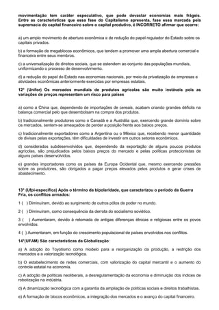 movimentação tem caráter especulativo, que pode devastar economias mais frágeis.
Entre as características que essa fase do Capitalismo apresenta, fase essa marcada pela
supremacia do capital financeiro sobre o capital produtivo, é INCORRETO afirmar que ocorre:


a) um amplo movimento de abertura econômica e de redução do papel regulador do Estado sobre os
capitais privados.

b) a formação de megablocos econômicos, que tendem a promover uma ampla abertura comercial e
financeira entre seus membros.

c) a universalização de direitos sociais, que se estendem ao conjunto das populações mundiais,
uniformizando o processo de desenvolvimento.

d) a redução do papel do Estado nas economias nacionais, por meio da privatização de empresas e
atividades econômicas anteriormente exercidas por empresas estatais.

12° (Unifor) Os mercados mundiais de produtos agrícolas são muito instáveis pois as
variações de preços representam um risco para países


a) como a China que, dependendo de importações de cereais, acabam criando grandes déficits na
balança comercial pelo que desembolsam na compra dos produtos.

b) tradicionalmente produtores como o Canadá e a Austrália que, exercendo grande domínio sobre
os mercados, sentem-se ameaçados de perder a posição frente aos baixos preços.

c) tradicionalmente exportadores como a Argentina ou o México que, recebendo menor quantidade
de divisas pelas exportações, têm dificuldades de investir em outros setores econômicos.

d) considerados subdesenvolvidos que, dependendo da exportação de alguns poucos produtos
agrícolas, são prejudicados pelos baixos preços do mercado e pelas políticas protecionistas de
alguns países desenvolvidos.

e) grandes importadores como os países da Europa Ocidental que, mesmo exercendo pressões
sobre os produtores, são obrigados a pagar preços elevados pelos produtos e gerar crises de
abastecimento.



13° (Ufpi-específica) Após o término da bipolaridade, que caracterizou o período da Guerra
Fria, os conflitos armados:

1 ( ) Diminuíram, devido ao surgimento de outros pólos de poder no mundo.

2 ( ) Diminuíram, como consequência da derrota do socialismo soviético.

3 ( ) Aumentaram, devido à retomada de antigas diferenças étnicas e religiosas entre os povos
envolvidos.

4 ( ) Aumentaram, em função do crescimento populacional de países envolvidos nos conflitos.

14°(UFAM) São características da Globalização:

a) A adoção do Toyotismo como modelo para a reorganização da produção, a restrição dos
mercados e a valorização tecnológica.

b) O estabelecimento de redes comerciais, com valorização do capital mercantil e o aumento do
controle estatal na economia.

c) A adoção de políticas neoliberais, a desregulamentação da economia e diminuição dos índices de
robotização na indústria.

d) A dinamização tecnológica com a garantia da ampliação de políticas sociais e direitos trabalhistas.

e) A formação de blocos econômicos, a integração dos mercados e o avanço do capital financeiro.
 