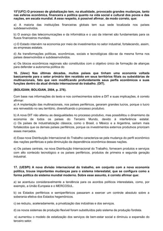 15°(UFC) O processo de globalização tem, na atualidade, provocado grandes mudanças, tanto
nas esferas econômica, financeira e política quanto na vida social e cultural dos povos e das
nações, em escala mundial. A esse respeito, é possível afirmar, de modo correto, que:

a) A maioria das instituições financeiras globais tem sua sede localizada nos países
subdesenvolvidos.

b) O avanço das telecomunicações e da informática e o uso da internet são fundamentais para os
fluxos financeiros mundiais.

c) O Estado intervém na economia por meio de investimentos no setor industrial, fortalecendo, assim,
as empresas estatais.

d) As transformações políticas, econômicas, sociais e tecnológicas dão-se da mesma forma nos
países desenvolvidos e subdesenvolvidos.

e) Os blocos econômicos regionais são constituídos com o objetivo único de formação de alianças
para defender a autonomia política do

16. (Uesc) Nas últimas décadas, muitos países que tinham uma economia voltada
basicamente para o setor primário têm recebido em seus territórios filiais ou subsidiárias de
multinacionais, fato que vem modificando profundamente seus perfis econômicos e suas
funções dentro da atual divisão internacional do trabalho. (DIT).

(BOLIGIAN; BOLIGIAN, 2004, p. 276).

Com base nas informações do texto e nos conhecimentos sobre a DIT e suas implicações, é correto
afirmar:
a) A implantação das multinacionais, nos países periféricos, geraram grandes lucros, porque o lucro
era reinvestido no seu território, diversificando o processo produtivo.

b) A nova DIT não alterou as desigualdades no processo produtivo, mas possibilitou o dinamismo da
economia de todos os países do Terceiro Mundo, devido à interferência estatal.
c) Os países de industrialização clássica, como o Brasil, o México e a Argentina, saíram mais
fortalecidos que os demais países periféricos, porque os investimentos externos produtivos priorizam
esses mercados.

d) Essa nova Distribuição Internacional do Trabalho caracteriza-se pela mudança do perfil econômico
das nações periféricas e pela diminuição da dependência econômica dessas nações.

e) Os países centrais, na nova Distribuição Internacional do Trabalho, fornecem produtos e serviços
com alto conteúdo tecnológico e os países periféricos, produtos de primeira e segunda geração
industrial.


17. (UESPI) A nova divisão internacional do trabalho, em conjunto com a nova economia
política, trouxe importantes mudanças para o sistema interestatal, que se configura como a
forma política do sistema mundial moderno. Sobre esse assunto, é correto afirmar que:

a) se acentuou consideravelmente a tendência para os acordos políticos interestatais, como, por
exemplo, a União Europeia e o MERCOSUL.

b) os Estados periféricos e semiperiféricos passaram a exercer um controle absoluto sobre a
soberania efetiva dos Estados hegemônicos.

c) se reduziu, aceleradamente, a privatização das indústrias e dos serviços.

d) os novos sistemas de produção flexível foram substituídos pelo sistema de produção fordista.

 e) aumentou o modelo de estatização dos serviços de bem-estar social e diminuiu a expansão do
terceiro setor.
 