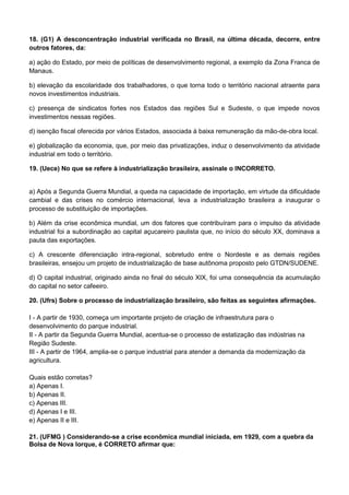 18. (G1) A desconcentração industrial verificada no Brasil, na última década, decorre, entre
outros fatores, da:

a) ação do Estado, por meio de políticas de desenvolvimento regional, a exemplo da Zona Franca de
Manaus.

b) elevação da escolaridade dos trabalhadores, o que torna todo o território nacional atraente para
novos investimentos industriais.

c) presença de sindicatos fortes nos Estados das regiões Sul e Sudeste, o que impede novos
investimentos nessas regiões.

d) isenção fiscal oferecida por vários Estados, associada à baixa remuneração da mão-de-obra local.

e) globalização da economia, que, por meio das privatizações, induz o desenvolvimento da atividade
industrial em todo o território.

19. (Uece) No que se refere à industrialização brasileira, assinale o INCORRETO.


a) Após a Segunda Guerra Mundial, a queda na capacidade de importação, em virtude da dificuldade
cambial e das crises no comércio internacional, leva a industrialização brasileira a inaugurar o
processo de substituição de importações.

b) Além da crise econômica mundial, um dos fatores que contribuíram para o impulso da atividade
industrial foi a subordinação ao capital açucareiro paulista que, no início do século XX, dominava a
pauta das exportações.

c) A crescente diferenciação intra-regional, sobretudo entre o Nordeste e as demais regiões
brasileiras, ensejou um projeto de industrialização de base autônoma proposto pelo GTDN/SUDENE.

d) O capital industrial, originado ainda no final do século XIX, foi uma consequência da acumulação
do capital no setor cafeeiro.

20. (Ufrs) Sobre o processo de industrialização brasileiro, são feitas as seguintes afirmações.

I - A partir de 1930, começa um importante projeto de criação de infraestrutura para o
desenvolvimento do parque industrial.
II - A partir da Segunda Guerra Mundial, acentua-se o processo de estatização das indústrias na
Região Sudeste.
III - A partir de 1964, amplia-se o parque industrial para atender a demanda da modernização da
agricultura.

Quais estão corretas?
a) Apenas I.
b) Apenas II.
c) Apenas III.
d) Apenas I e III.
e) Apenas II e III.

21. (UFMG ) Considerando-se a crise econômica mundial iniciada, em 1929, com a quebra da
Bolsa de Nova Iorque, é CORRETO afirmar que:
 