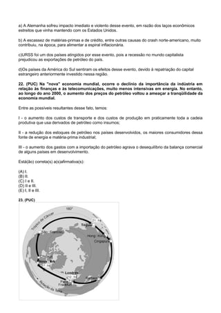 a) A Alemanha sofreu impacto imediato e violento desse evento, em razão dos laços econômicos
estreitos que vinha mantendo com os Estados Unidos.

b) A escassez de matérias-primas e de crédito, entre outras causas do crash norte-americano, muito
contribuiu, na época, para alimentar a espiral inflacionária.

c)URSS foi um dos países atingidos por esse evento, pois a recessão no mundo capitalista
prejudicou as exportações de petróleo do país.

d)Os países da América do Sul sentiram os efeitos desse evento, devido à repatriação do capital
estrangeiro anteriormente investido nessa região.

22. (PUC) Na "nova" economia mundial, ocorre o declínio da importância da indústria em
relação às finanças e às telecomunicações, muito menos intensivas em energia. No entanto,
ao longo do ano 2000, o aumento dos preços do petróleo voltou a ameaçar a tranqüilidade da
economia mundial.

Entre as possíveis resultantes desse fato, temos:

I - o aumento dos custos de transporte e dos custos de produção em praticamente toda a cadeia
produtiva que usa derivados de petróleo como insumos;

II - a redução dos estoques de petróleo nos países desenvolvidos, os maiores consumidores dessa
fonte de energia e matéria-prima industrial;

III - o aumento dos gastos com a importação do petróleo agrava o desequilíbrio da balança comercial
de alguns países em desenvolvimento.

Está(ão) correta(s) a(s)afirmativa(s):

(A) I.
(B) II.
(C) I e II.
(D) II e III.
(E) I, II e III.

23. (PUC)
 