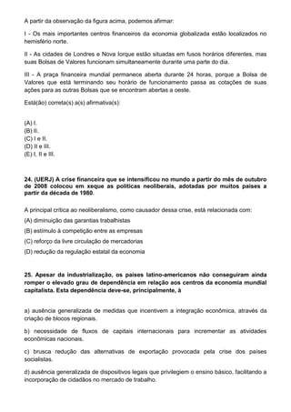A partir da observação da figura acima, podemos afirmar:

I - Os mais importantes centros financeiros da economia globalizada estão localizados no
hemisfério norte.

II - As cidades de Londres e Nova Iorque estão situadas em fusos horários diferentes, mas
suas Bolsas de Valores funcionam simultaneamente durante uma parte do dia.

III - A praça financeira mundial permanece aberta durante 24 horas, porque a Bolsa de
Valores que está terminando seu horário de funcionamento passa as cotações de suas
ações para as outras Bolsas que se encontram abertas a oeste.

Está(ão) correta(s) a(s) afirmativa(s):


(A) I.
(B) II.
(C) I e II.
(D) II e III.
(E) I, II e III.



24. (UERJ) A crise financeira que se intensificou no mundo a partir do mês de outubro
de 2008 colocou em xeque as políticas neoliberais, adotadas por muitos países a
partir da década de 1980.

A principal crítica ao neoliberalismo, como causador dessa crise, está relacionada com:
(A) diminuição das garantias trabalhistas
(B) estímulo à competição entre as empresas
(C) reforço da livre circulação de mercadorias
(D) redução da regulação estatal da economia


25. Apesar da industrialização, os países latino-americanos não conseguiram ainda
romper o elevado grau de dependência em relação aos centros da economia mundial
capitalista. Esta dependência deve-se, principalmente, à


a) ausência generalizada de medidas que incentivem a integração econômica, através da
criação de blocos regionais.

b) necessidade de fluxos de capitais internacionais para incrementar as atividades
econômicas nacionais.

c) brusca redução das alternativas de exportação provocada pela crise dos países
socialistas.

d) ausência generalizada de dispositivos legais que privilegiem o ensino básico, facilitando a
incorporação de cidadãos no mercado de trabalho.
 
