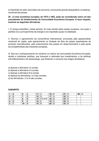 e) hipertrofia do setor secundário da economia, provocando grande desequilíbrio na balança
comercial dos países.

26 . A crise econômica européia, de 1974 a 1983, pode ser considerada como um dos
precedentes do fortalecimento da Comunidade Econômica Europeia. A esse respeito,
examine as seguintes afirmativas.


I. O choque petrolífero, nesse período, foi mais sentido pelos países europeus, nos quais o
petróleo era a principal fonte de energia e era importado quase na totalidade.


II. Ocorreu o agravamento da concorrência internacional, provocada pela agressividade
comercial do Japão, pelo aparecimento no Sudeste da Ásia de países exportadores de
produtos manufaturados, pelo protecionismo dos países em desenvolvimento e pela perda
da competitividade das indústrias europeias.


III. Deu-se o enfraquecimento do comércio no interior da Comunidade Econômica Européia,
devido a incertezas políticas, que travavam a retomada dos investimentos, e às políticas
anti-inflacionárias e de desemprego, que limitavam o consumo dos artigos domésticos.



a) Apenas a afirmativa I é correta.
b) Apenas a afirmativa II é correta.
c) Apenas a afirmativa III é correta.
d) Apenas as afirmativas I e II são corretas.
e) As afirmativas I, II e III são corretas.




GABARITO

 1   B          6    A          11   C          16   E      21   A          26 D
 2   D          7    D          12   D          17   A      22   E
 3   E          8    B          13   F-F-V-F    18   D      23   E
 4   B          9    E          14   E          19   C      24   D
 5   E          10   B          15   B          20   D      25   B
 