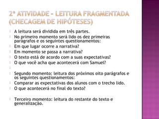  A leitura será dividida em três partes.
 No primeiro momento será lido os dez primeiras
parágrafos e os seguintes questionamentos:
 Em que lugar ocorre a narrativa?
 Em momento se passa a narrativa?
 O texto está de acordo com a suas expectativas?
 O que você acha que acontecerá com Samuel?
  
 Segundo momento: leitura dos próximos oito parágrafos e
os seguintes questionamentos:
 Comparar as expectativas dos alunos com o trecho lido.
 O que acontecerá no final do texto?
 Terceiro momento: leitura do restante do texto e
generalização.
 