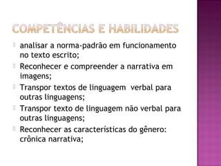 analisar a norma-padrão em funcionamento
no texto escrito;
 Reconhecer e compreender a narrativa em
imagens;
 Transpor textos de linguagem verbal para
outras linguagens;
 Transpor texto de linguagem não verbal para
outras linguagens;
 Reconhecer as características do gênero:
crônica narrativa;
 