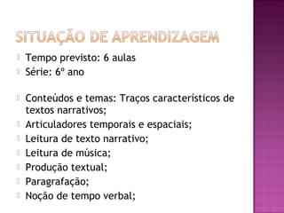  Tempo previsto: 6 aulas
 Série: 6º ano
 Conteúdos e temas: Traços característicos de
textos narrativos;
 Articuladores temporais e espaciais;
 Leitura de texto narrativo;
 Leitura de música;
 Produção textual;
 Paragrafação;
 Noção de tempo verbal;
 
