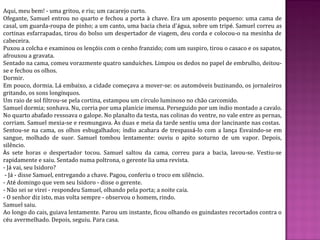 Aqui, meu bem! - uma gritou, e riu; um cacarejo curto.
Ofegante, Samuel entrou no quarto e fechou a porta à chave. Era um aposento pequeno: uma cama de
casal, um guarda-roupa de pinho; a um canto, uma bacia cheia d'água, sobre um tripé. Samuel correu as
cortinas esfarrapadas, tirou do bolso um despertador de viagem, deu corda e colocou-o na mesinha de
cabeceira.
Puxou a colcha e examinou os lençóis com o cenho franzido; com um suspiro, tirou o casaco e os sapatos,
afrouxou a gravata.
Sentado na cama, comeu vorazmente quatro sanduíches. Limpou os dedos no papel de embrulho, deitou-
se e fechou os olhos.
Dormir.
Em pouco, dormia. Lá embaixo, a cidade começava a mover-se: os automóveis buzinando, os jornaleiros
gritando, os sons longínquos.
Um raio de sol filtrou-se pela cortina, estampou um círculo luminoso no chão carcomido.
Samuel dormia; sonhava. Nu, corria por uma planície imensa. Perseguido por um índio montado a cavalo.
No quarto abafado ressoava o galope. No planalto da testa, nas colinas do ventre, no vale entre as pernas,
corriam. Samuel mexia-se e resmungava. Às duas e meia da tarde sentiu uma dor lancinante nas costas.
Sentou-se na cama, os olhos esbugalhados; índio acabara de trespassá-lo com a lança Esvaindo-se em
sangue, molhado de suor. Samuel tombou lentamente: ouviu o apito soturno de um vapor. Depois,
silêncio.
Às sete horas o despertador tocou. Samuel saltou da cama, correu para a bacia, lavou-se. Vestiu-se
rapidamente e saiu. Sentado numa poltrona, o gerente lia uma revista.
- Já vai, seu Isidoro?
- Já - disse Samuel, entregando a chave. Pagou, conferiu o troco em silêncio.
- Até domingo que vem seu Isidoro - disse o gerente.
- Não sei se virei - respondeu Samuel, olhando pela porta; a noite caía.
- O senhor diz isto, mas volta sempre - observou o homem, rindo.
Samuel saiu.
Ao longo do cais, guiava lentamente. Parou um instante, ficou olhando os guindastes recortados contra o
céu avermelhado. Depois, seguiu. Para casa.
 