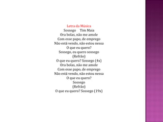 Letra da Música
Sossego Tim Maia
Ora bolas, não me amole
Com esse papo, de emprego
Não está vendo, não estou nessa
O que eu quero?
Sossego, eu quero sossego
(Refrão)
O que eu quero? Sossego (4x)
Ora bolas, não me amole
Com esse papo, de emprego
Não está vendo, não estou nessa
O que eu quero?
Sossego
(Refrão)
O que eu quero? Sossego (19x)
 