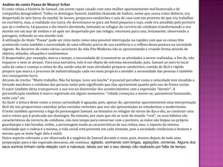 Análise do conto Pausa de Moacyr Scliar
O conto relata a história de Samuel, um jovem rapaz casado com uma mulher aparentemente mal humorada e de
companhia desagradável. Todos os domingos Samuel, também chamado de Isidoro, nome que usava como disfarce, era
despertado às sete horas da manhã. Se lavava, preparava sanduíches e saia de casa com um pretexto de que iria trabalhar
no escritório, mas, a realidade era outra, ele direcionava-se para um hotel pequeno e sujo, onde era atendido pelo porteiro
que já o conhecia. Lá passava o dia inteiro dormindo, tentando se refugiar da correria do cotidiano transformando o seu
mundo em um mar de sonhos e só após ser despertado por um relógio, retornava para casa, lentamente, observando a
paisagem, voltando ao seu mundo real.
A utilização do título “Pausa” pode ser vista tanto como uma possível interrupção na rapidez com que as coisas têm
acontecido como também a necessidade de uma reflexão acerca de sua existência e o reflexo dessa postura na sociedade
vigente. No decorrer do conto vários caracteres da vida Pós-Moderna vão se apresentando e criando forma através de
objetos, atitudes, situações e sentimentos.
O despertador, por exemplo, marca o tempo, a necessidade de cronometrar as atividades a serem realizadas, a fim de, não
esquecer e nem se atrasar. Para essa narrativa, este é um objeto de extrema necessidade, pois, Samuel ao ouvi-lo tocar
salta da cama e começa a rotina do dia, sendo uma de suas atividades preparar sanduíches, comida de fácil e rápido
preparo que marca o processo de industrialização cada vez mais propício a atender a necessidade das pessoas e também
seu consequente lucro.
Através do trecho: “Muito trabalho. Não há tempo. Levo um lanche” é possível perceber como a velocidade tem invadido e
tornado mecânico o cotidiano das pessoas tanto pelo significado que elas apresentam quanto pelo uso de frases curtas.
O autor também deixa transparecer a sua voz no desenrolar dos acontecimentos com a expressão “dormir”. A
personificação também é marca registrada em alguns momentos: “cidade começava a mover-se, automóveis buzinando,
noite caia” etc.
Ao fazer a leitura deste conto a nossa curiosidade é aguçada, pois, apesar de, apresentar aparentemente uma interpretação
fácil ele nos proporciona caminhar pelas variadas vertentes que nos são apresentadas ao estudarmos o modernismo.
O texto também apresenta a fuga do personagem Samuel, na tentativa se refugiar do stress do dia-a-dia, ao construir uma
outra rotina que é praticada aos domingos. No entanto, por mais que ele se isole do mundo “real”, os seus hábitos são
característicos da correria do cotidiano, não tem tempo para conversar com o porteiro, as mãos são limpas no próprio
guardanapo e não lavadas, enfim, a personagem muda as características de sua rotina, mas, o aspecto da intensa
velocidade que o rodeia é a mesma, a vida social está presente em cada instante, pois a sociedade condiciona o homem e
mesmo que se tente fugir dela é inútil.
Outro aspecto relevante a ser observado é a angústia de Samuel durante o sono, pois, mesmo depois de toda uma
preparação para o tão esperado descanso, ele continua agitado, sonhando com brigas, agitações, correrias. Alguns dos
seus sonhos tinham certa relação com a natureza, talvez por ser o seu desejo não realizado por falta de tempo.
 