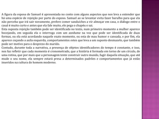 A figura da esposa de Samuel é apresentada no conto com alguns aspectos que nos leva a entender que
há uma espécie de rejeição por parte do esposo. Samuel ao se levantar evita fazer barulho para que ela
não perceba que irá sair novamente, prefere comer sanduíches a vir almoçar em casa, o diálogo entre o
casal é muito curto e antes que ela fale muito, ele pega o chapéu e sai.
Esta suposta rejeição também pode ser identificada no texto, num primeiro momento a mulher aparece
bocejando, em seguida ela o interroga com um azedume na voz que pode ser identificada de duas
formas, ou ela está acordando naquele exato momento, ou esta de mau humor e cansada, e por fim, ela
aparece coçando a axila esquerda, comportamentos estes que leva a um suposto desmazelo, que também
pode ser motivo para o desprezo do marido.
Contudo, durante toda a narrativa, a presença de objetos identificadores do tempo é constante, e isso,
nos faz refletir que cada momento é cronometrado, que a história é formada em torno de um círculo, de
uma rotina, que por mais que a personagem tente construir outro mundo, fugir daquela situação, que até
mude o seu nome, ela sempre estará presa a determinados padrões e comportamentos que já estão
inseridos na cultura do homem moderno.
 