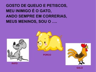 GOSTO DE QUEIJO E PETISCOS,
MEU INIMIGO É O GATO,
ANDO SEMPRE EM CORRERIAS,
MEUS MENINOS, SOU O ….
RATO
PORCO
GALO
 