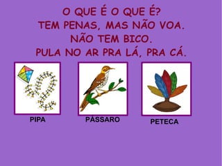 O QUE É O QUE É?
TEM PENAS, MAS NÃO VOA.
NÃO TEM BICO.
PULA NO AR PRA LÁ, PRA CÁ.
PIPA PÁSSARO PETECA
 