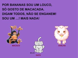 POR BANANAS SOU UM LOUCO,
SÓ GOSTO DE MACACADA.
DIGAM TODOS, NÃO SE ENGANEM!
SOU UM …! MAIS NADA!
MACACO
GATO
OVELHA
 