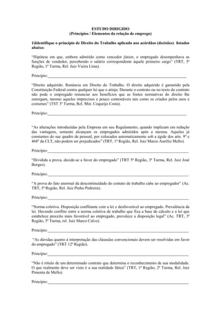 ESTUDO DIRIGIDO
(Princípios / Elementos da relação de emprego)
1)Identifique o princípio de Direito do Trabalho aplicado nos acórdãos (decisões) listados
abaixo:
“Hipótese em que, embora admitido como vencedor júnior, o empregado desempenhava as
funções de vendedor, percebendo o salário correspondente àquele primeiro cargo” (TRT, 5ª
Região, 1ª Turma, Rel. Juiz Vieira Lima).
Princípio:____________________________________________________________________
“Direito adquirido. Renúncia em Direito do Trabalho. O direito adquirido é garantido pela
Constituição Federal contra qualquer lei que o atinja: Durante o contrato ou no texto do contrato
não pode o empregado renunciar aos benefícios que as fontes normativas do direito lhe
outorgam, mesmo aqueles imprecisos e pouco contestáveis tais como os criados pelos usos e
costumes” (TST 3º Turma, Rel. Min. Coqueijo Costa).
Princípio:____________________________________________________________________
“As alterações introduzidas pela Empresa em seu Regulamento, quando implicam em redução
das vantagens, somente alcançam os empregados admitidos após a mesma. Aqueles já
constantes do sue quadro de pessoal, por colocados automaticamente sob a égide dos arts. 9º e
468º da CLT, não podem ser prejudicados” (TRT, 1ª Região, Rel. Juiz Marco Aurélio Mello).
Princípio:_____________________________________________________________________
“Dividida a prova, decide-se a favor do empregado” (TRT 5ª Região, 3ª Turma, Rel. Juiz José
Borges).
Princípio:_____________________________________________________________________
“A prova do fato anormal da descontinuidade do contato de trabalho cabe ao empregador” (Ac.
TRT, 5ª Região, Rel. Juiz Pinho Pedreira).
Princípio:_____________________________________________________________________
“Norma coletiva. Disposição conflitante com a lei e desfavorável ao empregado. Prevalência da
lei. Havendo conflito entre a norma coletiva de trabalho que fixa a base de cálculo e a lei que
estabelece preceito mais favorável ao empregado, prevalece a disposição legal” (Ac. TRT, 3ª
Região, 5ª Turma, rel. Juiz Marco Calvo).
Princípio:_____________________________________________________________________
“As dúvidas quanto à interpretação das cláusulas convencionais devem ser resolvidas em favor
do empregado” (TRT 12ª Região).
Princípio:_____________________________________________________________________
“Não é rótulo de um determinado contrato que determina o reconhecimento de sua modalidade.
O que realmente deve ser visto é a sua realidade fática” (TRT, 1ª Região, 2ª Turma, Rel. Juiz
Pimenta de Mello).
Princípio:_____________________________________________________________________

 