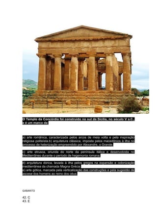 O Templo da Concórdia foi construído no sul da Sicília, no século V a.C.,
e é um marco da:

a) arte românica, caracterizada pelos arcos de meia volta e pela inspiração
religiosa politeísta.b) arquitetura clássica, imposta pelos macedônios à ilha no
processo de helenização empreendido por Alexandre, o Grande.
c) arte etrusca, oriunda do norte da península itálica e desenvolvida no
Mediterrâneo durante o período de hegemonia romana.
d) arquitetura dórica, levada à ilha pelos gregos na expansão e colonização
mediterrânea da chamada Magna Grécia.
e) arte gótica, marcada pela verticalização das construções e pela sugestão de
ascese dos homens ao reino dos céus.

GABARITO

42. C
43. E

 