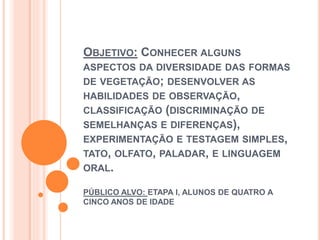 OBJETIVO: CONHECER ALGUNS 
ASPECTOS DA DIVERSIDADE DAS FORMAS 
DE VEGETAÇÃO; DESENVOLVER AS 
HABILIDADES DE OBSERVAÇÃO, 
CLASSIFICAÇÃO (DISCRIMINAÇÃO DE 
SEMELHANÇAS E DIFERENÇAS), 
EXPERIMENTAÇÃO E TESTAGEM SIMPLES, 
TATO, OLFATO, PALADAR, E LINGUAGEM 
ORAL. 
PÚBLICO ALVO: ETAPA I, ALUNOS DE QUATRO A 
CINCO ANOS DE IDADE 
 